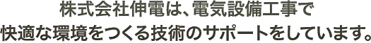 株式会社伸電は、電気設備工事で快適な環境をつくる技術のサポートをしています。